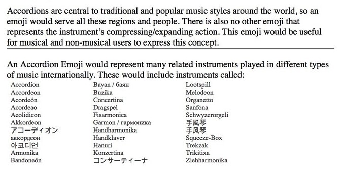 Table of 30 different names for accordions in different languages. Gathered to include in the successful proposal for the #AccordionEmoji. Text: accordions are central to traditional and popular music styles around the world, so an emoji would serve all these regions and people. There is also no other emoji that represents the instruments compressing/expanding action. This emoji would be useful for musical and non-musical users to express this concept.
An Accordion emoji would represent many related instruments played in different types of music internationally. These would include instruments called: [30 names in three columns, including] accordeon, acordeón, akkordeon, bandoneón, concertina, dragspel, handHarmonika, melodeon, organetto, trikitixa.