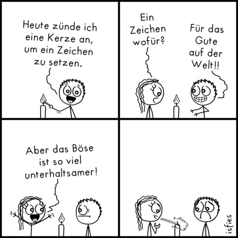 Comic. Er sagt: "Heute zünde ich eine Kerze an, um ein Zeichen zu setzen!" Sie guckt die brennende Kerze an und fragt: "Ein Zeichen wofür?" Er antwortet: "Für das Gute auf der Welt!" Darauf sie: "Aber das Böse ist so viel unterhaltsamer!" Sie bläst die Kerze aus.