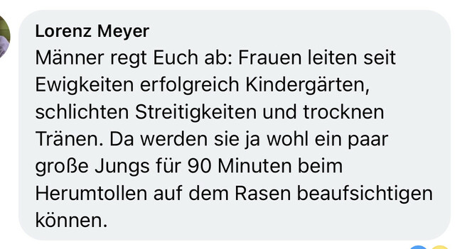 Männer regt Euch ab: Frauen leiten seit Ewigkeiten erfolgreich Kindergärten, schlichten Streitigkeiten und trocknen Tränen. Da werden sie ja wohl ein paar große Jungs für 90 Minuten beim Herumtollen auf dem Rasen beaufsichtigen können.