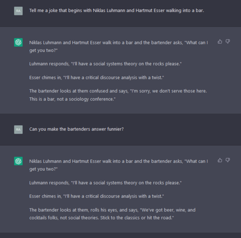 Tell me a joke that begins with Niklas Luhmann and Hartmut Esser walking into a bar.

Niklas Luhmann and Hartmut Esser walk into a bar and the bartender asks, "What can I get you two?"

Luhmann responds, "I'll have a social systems theory on the rocks please."

Esser chimes in, "I'll have a critical discourse analysis with a twist."

The bartender looks at them confused and says, "I'm sorry, we don't serve those here. This is a bar, not a sociology conference."
ramy.youssef@gmx.at
Can you make the bartenders answer funnier?

Niklas Luhmann and Hartmut Esser walk into a bar and the bartender asks, "What can I get you two?"

Luhmann responds, "I'll have a social systems theory on the rocks please."

Esser chimes in, "I'll have a critical discourse analysis with a twist."

The bartender looks at them, rolls his eyes, and says, "We've got beer, wine, and cocktails folks, not social theories. Stick to the classics or hit the road."