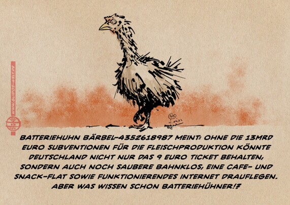 Cartoon, Zeichnung. wir sehen ein zerstaustes ungepflegtes Huhn vor schmutzrotem Hintergrund. Text:
Batteriehuhn Bärbel-4352618987 meint: ohne die 13MRD Euro Subventionen für die Fleischproduktion könnte Deutschland nicht nur das 9 Euro Ticket behalten, sondern auch noch saubere BahnKlos, eine CAfe- und Snack-Flat sowie funktionierendes internet drauflegen. 
aber was wissen schon Batteriehühner!?
