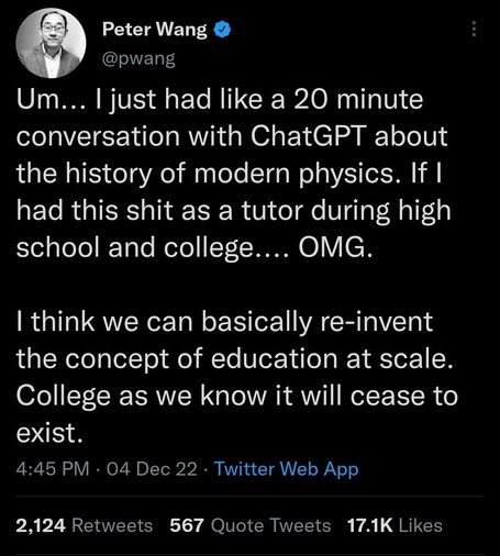 Tweet from @pwang on 04 Dec 2022:

Um... I just had like a 20 minute conversation with ChatGPT about the history of modern physics. If I had this shit as a tutor during high school and college.... OMG.

I think we can basically re-invent the concept of education at scale. College as we know it will cease to exist.