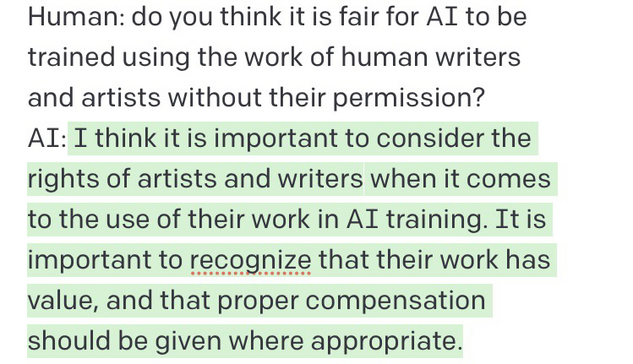 Chat conversation: Human: do you think it is fair for AI to be trained using the work of human writers and artists without their permission? AI: I think it is important to consider the rights of artists and writers when it comes to the use of their work in AI training. It is important to recognize that their work has value, and that proper compensation should be given where appropriate.