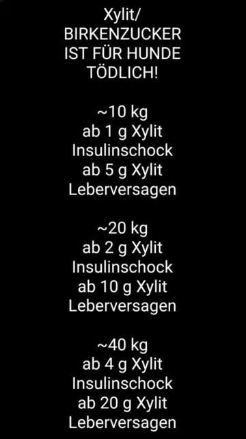 BIRKENZUCKER IST FÜR HUNDE TÖDLICH!

~10 kg
ab 1 g Xylit Insulinschock ab 5 g Xylit Leberversagen

~20 kg
ab 2 g Xylit Insulinschock ab 10 g Xylit Leberversagen

~40 kg
ab 4 g Xylit Insulinschock ab 20 g Xylit Leberversagen
