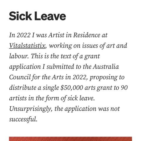 Sick Leave In 2022 I was Artist in Residence at Vitalstatistix, working on issues of art and labour. This is the text of a grant application I submitted to the Australia Council for the Arts in 2022, proposing to distribute a single $50,000 arts grant to 90 artists in the form of sick leave. Unsurprisingly, the application was not successful.