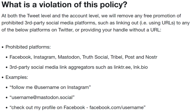 What is a violation of this policy?

At both the Tweet level and the account level, we will remove any free promotion of prohibited 3rd-party social media platforms, such as linking out (i.e. using URLs) to any of the below platforms on Twitter, or providing your handle without a URL:

Prohibited platforms:

Facebook, Instagram, Mastodon, Truth Social, Tribel, Post and Nostr

3rd-party social media link aggregators such as linktr.ee, lnk.bio

Examples: 

“follow me @username on Instagram”

“username@mastodon.social”

“check out my profile on Facebook - facebook.com/username”

