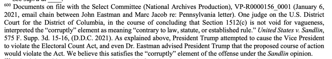 600 Documents on file with the Select Committee (National Archives Production), VP-R0000156_0001 (January 6,
2021, email chain between John Eastman and Marc Jacob re: Pennsylvania letter). One judge on the U.S. District
Court for the District of Columbia, in the course of concluding that Section 1512(c) is not void for vagueness,
interpreted the “corruptly” element as meaning “contrary to law, statute, or established rule.” United States v. Sandlin,
575 F. Supp. 3d. 15-16, (D.D.C. 2021). As explained above, President Trump attempted to cause the Vice President
to violate the Electoral Count Act, and even Dr. Eastman advised President Trump that the proposed course of action
would violate the Act. We believe this satisfies the “corruptly” element of the offense under the Sandlin opinion.