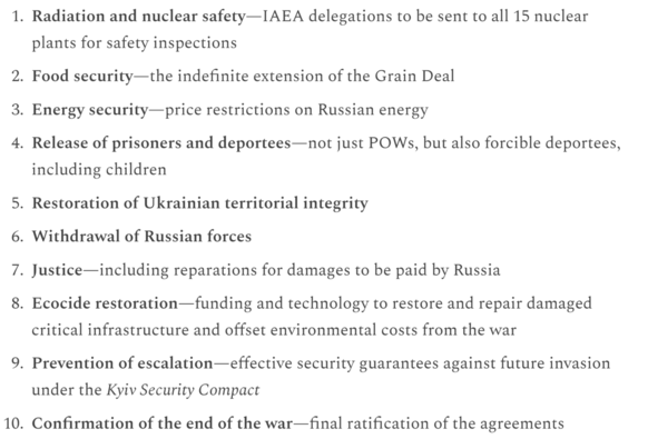 Radiation and nuclear safety—IAEA delegations to be sent to all 15 nuclear plants for safety inspections

Food security—the indefinite extension of the Grain Deal

Energy security—price restrictions on Russian energy

Release of prisoners and deportees—not just POWs, but also forcible deportees, including children

Restoration of Ukrainian territorial integrity

Withdrawal of Russian forces

Justice—including reparations for damages to be paid by Russia

Ecocide restoration—funding and technology to restore and repair damaged critical infrastructure and offset environmental costs from the war

Prevention of escalation—effective security guarantees against future invasion under the Kyiv Security Compact

Confirmation of the end of the war—final ratification of the agreements

