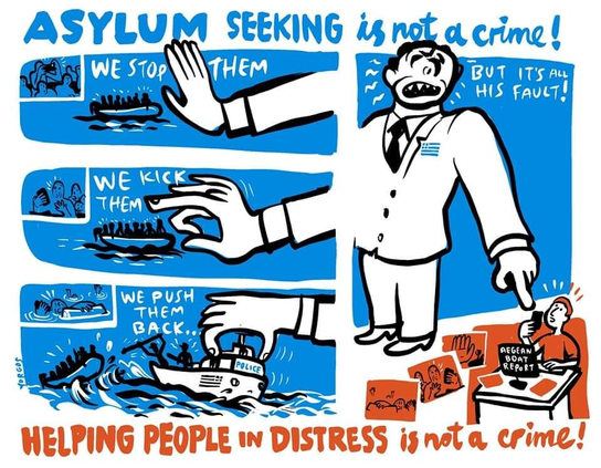 [blau] ASYLUM SEEKING is not a crime!

links 3 Zeichnungen übereinander [blau]:
1 Eine gr. Hand stoppt ein Schlauchboot voll Menschen
WE STOP THEM
2 Eine gr. Hand schnippt mit dem Mittelfinger nach einem Schlauchboot voll Menschen
WE KICK THEM
3 Eine gr. Hand führt ein 'Police'-Motorboot. 2 Personen auf dem Boot bedrängen mit Stöcken/Waffen ein Schlauchboot voll Menschen
WE PUSH THEM BACK

rechts durchgehende Zeichnung
groß oben: [blau] Ein gr. Mann, Anzug mit griech. Flagge auf dem Revers, überdimensional breite Schultern. mit verzerrtem Gesicht brüllend:
BUT IT'S all HIS FAULT!
Dabei zeigt er mit der linken Hand nach unten auf 
eine unten klein [rot] gezeichnete Person, die mit Smartphone hinter einem Schreibtisch sitzt, vor sich ein Schild 'Aegean Boat Report', links davon 3 [rot] gezeichnete Fotos: abwehrende Hand / aufgeregte zusammengedrängte Menschen / Landschaft

darunter Text [rot]:
HELPING PEOPLE in DISTRESS is not a crime!