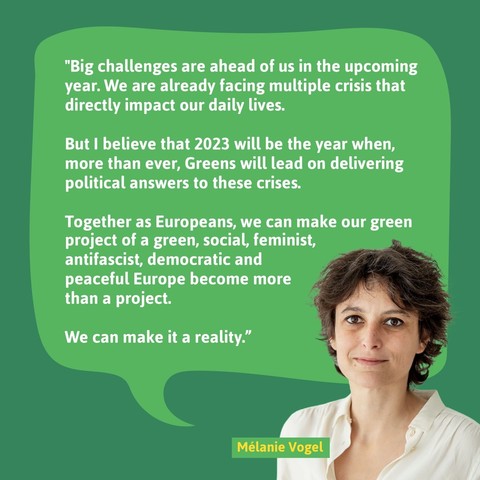 Melanie Vogel: "Big challenges are ahead of us in the upcoming year. We are already facing multiple crisis that directly impact our daily lives.

But I believe that 2023 will be the year when, more than ever, Greens will lead on delivering political answers to these crises.

Together as Europeans, we can make our green project of a green, social, feminist, antifascist, democratic and peaceful Europe become more than a project.

We can make it a reality.”