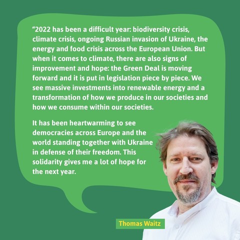 Thomas Waitz: “2022 has been a difficult year: biodiversity crisis, climate crisis, ongoing Russian invasion of Ukraine, the energy and food crisis across the European Union. But when it comes to climate, there are also signs of improvement and hope: the Green Deal is moving forward and it is put in legislation piece by piece. We see massive investments into renewable energy and a transformation of how we produce in our societies and how we consume within our societies.

It has been heartwarming to see democracies across Europe and the world standing together with Ukraine in defense of their freedom. This solidarity gives me a lot of hope for the next year."