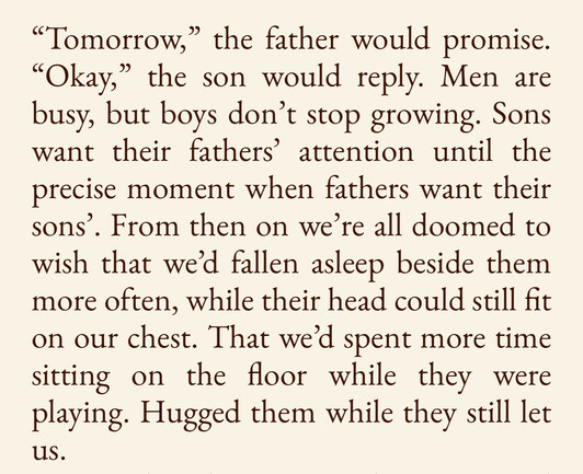 "Tomorrow," the father would promise.
"Okay," the son would reply. Men are busy, but boys don't stop growing. Sons want their fathers' attention until the precise moment when fathers want their sons'. From then on we're all doomed to wish that we'd fallen asleep beside them more often, while their head could still fit on our chest. That we'd spent more time sitting on the floor while they were playing. Hugged them while they still let
Us.