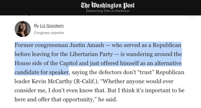screen cap of Washington Post Congress reporter Liz Goodwin's reporting, which reads "Former congressman Justin Amash — who served as a Republican before leaving for the Libertarian Party — is wandering around the House side of the Capitol and just offered himself as an alternative candidate for speaker, saying the defectors don’t “trust” Republican leader Kevin McCarthy (R-Calif.). “Whether anyone would ever consider me, I don’t even know that. But I think it’s important to be here and offer that opportunity,” he said."