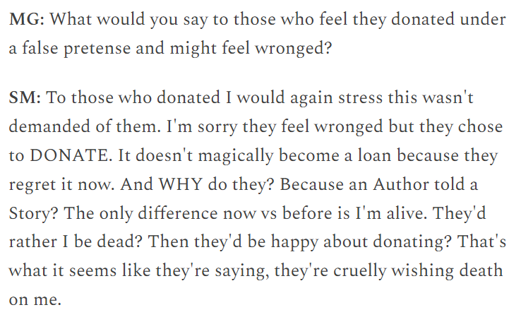 Text (in interview format):

MG: What would you say to those who feel they donated under a false pretense and might feel wronged?

SM: To those who donated I would again stress this wasn't demanded of them. I'm sorry they feel wronged, but they chose to DONATE. It doesn't magically become a loan because they regret it now. And WHY do they? Because an Author told a Story? The only difference now vs before is I'm alive. They'd rather I be dead? Then they'd be happy about donating? That's what it seems like they're saying, they're cruelly wishing death on me.