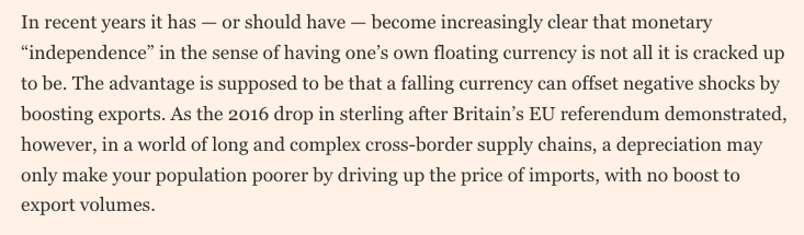 In recent years it has — or should have — become increasingly clear that monetary “independence” in the sense of having one’s own floating currency is not all it is cracked up to be. The advantage is supposed to be that a falling currency can offset negative shocks by boosting exports. As the 2016 drop in sterling after Britain’s EU referendum demonstrated, however, in a world of long and complex cross-border supply chains, a depreciation may only make your population poorer by driving up the price of imports, with no boost to export volumes.
