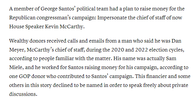 A member of George Santos’ political team had a plan to raise money for the Republican congressman’s campaign: Impersonate the chief of staff of now House Speaker Kevin McCarthy.

Wealthy donors received calls and emails from a man who said he was Dan Meyer, McCarthy’s chief of staff, during the 2020 and 2022 election cycles, according to people familiar with the matter. His name was actually Sam Miele, and he worked for Santos raising money for his campaign, according to one GOP donor who contributed to Santos’ campaign. This financier and some others in this story declined to be named in order to speak freely about private discussions.