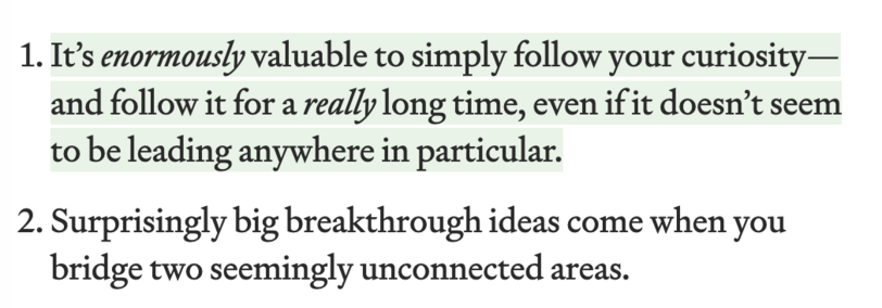 1. It’s enormously valuable to simply follow your curiosity—and follow it for a really long time, even if it doesn’t seem to be leading anywhere in particular.
2. Surprisingly big breakthrough ideas come when you bridge two seemingly unconnected areas.