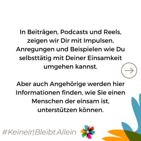 In Beiträgen, Podcasts und Reels, zeigen wir Dir mit Impulsen, Anregungen und Beispielen wie Du selbsttätig mit Deiner Einsamkeit umgehen kannst.

Aber auch Angehörige werden hier Informationen finden, wie Sie einen Menschen der einsam ist, unterstützen können.