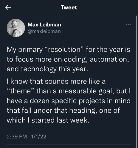 Tweet from Max Leibman: My primary “resolution” for the year is to focus more on coding, automation, and technology this year.   I know that sounds more like a “theme” than a measurable goal, but I have a dozen specific projects in mind that fall under that heading, one of which I started last week.