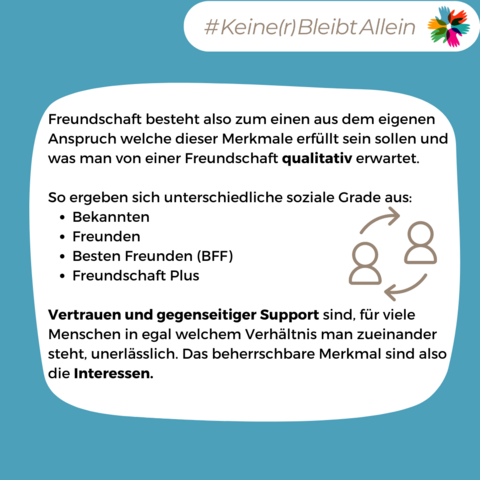 Freundschaft besteht also zum einen aus dem eigenen Anspruch welche dieser Merkmale erfüllt sein sollen und was man von einer Freundschaft qualitativ erwartet.

So ergeben sich unterschiedliche soziale Grade aus:
Bekannten
Freunden
Besten Freunden (BFF)
Freundschaft Plus

Vertrauen und gegenseitiger Support sind, für viele Menschen in egal welchem Verhältnis man zueinander steht, unerlässlich. Das beherrschbare Merkmal sind also die Interessen.