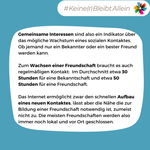 Gemeinsame Interessen sind also ein Indikator über das mögliche Wachstum eines sozialen Kontaktes. Ob jemand nur ein Bekannter oder ein bester Freund werden kann.

Zum Wachsen einer Freundschaft braucht es auch regelmäßigen Kontakt:  Im Durchschnitt etwa 30 Stunden für eine Bekanntschaft und etwa 50 Stunden für eine Freundschaft.

Das Internet ermöglicht zwar den schnellen Aufbau eines neuen Kontaktes, lässt aber die Nähe die zur Bildung einer Freundschaft notwendig ist, zumeist nicht zu. Die meisten Freundschaften werden also immer noch lokal und vor Ort geschlossen.