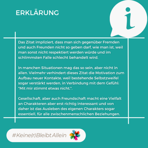 Erklärung: Das Zitat impliziert, dass man sich gegenüber Fremden und auch Freunden nicht so geben darf, wie man ist, weil man sonst nicht respektiert werden würde und im schlimmsten Falle schlecht behandelt wird.

In manchen Situationen mag das so sein, aber nicht in allen. Vielmehr verhindert dieses Zitat die Motivation zum Aufbau neuer Kontakte, weil bestehende Selbstzweifel sogar verstärkt werden, in Verbindung mit dem Gefühl: "Mit mir stimmt etwas nicht.".

Gesellschaft, aber auch Freundschaft macht eine Vielfalt an Charakteren aber erst richtig interessant und von daher ist das Ausleben des eigenen Charakters sogar essentiell, für alle zwischenmenschlichen Beziehungen.
