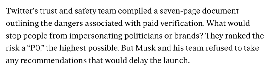 Twitter’s trust and safety team compiled a seven-page document outlining the dangers associated with paid verification. What would stop people from ­impersonating politicians or brands? They ranked the risk a “P0,” the highest possible. But Musk and his team refused to take any recommendations that would delay the launch.