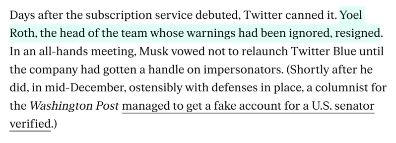 Days after the subscription service debuted, Twitter canned it. Yoel Roth, the head of the team whose warnings had been ignored, resigned. In an all-hands meeting, Musk vowed not to relaunch Twitter Blue until the company had gotten a handle on impersonators. (Shortly after he did, in mid-December, ostensibly with defenses in place, a columnist for the Washington Post managed to get a fake account for a U.S. senator verified.) 