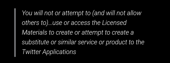 You will not or attempt to (and will not allow others to)…use or access the Licensed Materials to create or attempt to create a substitute or similar service or product to the Twitter Applications