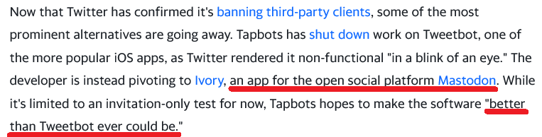 Now that Twitter has confirmed it's banning third-party clients, some of the most prominent alternatives are going away. Tapbots has shut down work on Tweetbot, one of the more popular iOS apps, as Twitter rendered it non-functional "in a blink of an eye." The developer is instead pivoting to Ivory, an app for the open social platform Mastodon. While it's limited to an invitation-only test for now, Tapbots hopes to make the software "better than Tweetbot ever could be."
