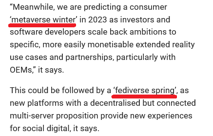 “Meanwhile, we are predicting a consumer ‘metaverse winter’ in 2023 as investors and software developers scale back ambitions to specific, more easily monetisable extended reality use cases and partnerships, particularly with OEMs,” it says.

This could be followed by a ‘fediverse spring’, as new platforms with a decentralised but connected multi-server proposition provide new experiences for social digital, it says.