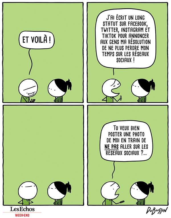 Un homme tapote quelque chose sur son téléphone en s'adressant à une autre personne.

Homme : "ET VOILA ! J'ai écrit un long statut sur facebook, twitter, instagram et tiktok pour annoncer aux gens ma résolution de ne plus perdre mon temps sur les réseaux sociaux !"

Silence satisfait.

Finalement, l'homme tend son téléphone à l'autre personne :

Homme : "Tu veux bien poster une photo de moi en train de NE PAS aller sur les réseaux sociaux ?..."