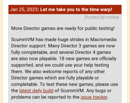 Jan 25, 2023: Let me take you to the time warp!


More Director games are ready for public testing!

ScummVM has made huge strides in Macromedia Director support. Many Director 3 games are now fully completable, and several Director 4 games are also now playable. 18 new games are officially supported, and we could use your help testing them. We also welcome reports of any other Director games which are fully playable or completable. To test these new games, please use the latest daily build of ScummVM. Any bugs or problems can be reported to the issue tracker.

