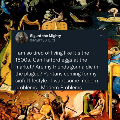 I am so tired of living like it's the 1600s. Can I afford eggs at the market? Are my friends gonna die in the plague? Puritans coming for my sinful lifestyle. I want some modern problems. Modern problems. 
