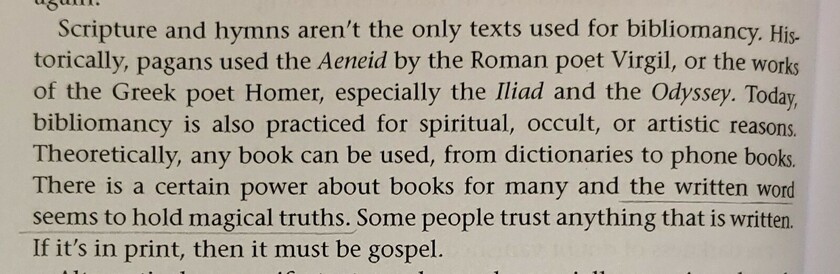 Scripture and hymns aren't the only texts used for bibliomancy. Historically, pagans used the Aeneid by the Roman poet Virgil, or the works of the Greek poet Homer, especially the Iliad and the Odyssey. Today bibliomancy is also practiced for spiritual, occult, or artistic reasons. Theoretically, any book can be used, from dictionaries to phone books. There is a certain power about books for many and the written word seems to hold magical truths. Some people trust anything that is written. If it's in print, then it must be gospel.