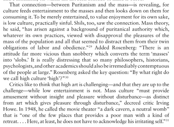 That connection—between Puritanism and the mass—is revealing, for
culture feeds entertainment to the masses and then looks down on them for consuming it.To be merely entertained, to value enjoyment for its own sake,is low culture, practically sinful. Shils, too, saw the connection. Mass theory, he said, “has arisen against a background of puritanical authority which, whatever its own practices, viewed with disapproval the pleasures of the mass of the population and all that seemed to distract them from their twin
obligations of labor and obedience.” Added Rosenberg: “There is an
attitude far more vicious than snobbery which converts the term ‘masses’
into ‘slobs.’ It is really distressing that so many philosophers, historians,
psychologists,and other academics should also be irremediably contemptuousof the people at large.” Rosenberg asked the key question: “By what right do we call high culture ‘high’?”
Critics like to think that high art is challenging—and that they are up to the
challenge—while low entertainment is not. Mass culture “must provide
amusement without insight and pleasure without disturbance—as distinct
from art which gives pleasure through disturbance,” decreed critic Irving
Howe. In 1948, he called the movie theater “a dark cavern, a neutral womb”
that is “one of the few places that provides a poor man with a kind of
retreat. . . . Here, at least, he does not have to acknowledge his irritating self.”
-