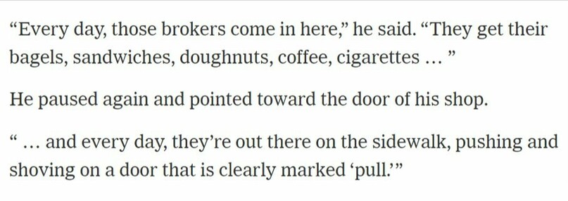 “Every day, those brokers come in here. They get their bagels, sandwiches, doughnuts, coffee, cigarettes … and every day, they’re out there on the sidewalk, pushing and shoving on a door that is clearly marked ‘pull.’ ”