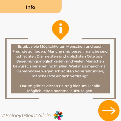 Es gibt viele Möglichkeiten Menschen und auch Freunde zu finden.  Manche sind besser, manche sind schlechter. Die meisten und üblichsten Orte oder Begegnungsmöglichkeiten sind vielen Menschen bewusst, aber eben nicht allen. Weil man manchmal, insbesondere wegen schlechten Vorerfahrungen, manche Orte einfach verdrängt.

Darum gibt es diesen Beitrag hier um Dir alle Möglichkeiten nochmal aufzuzeigen.