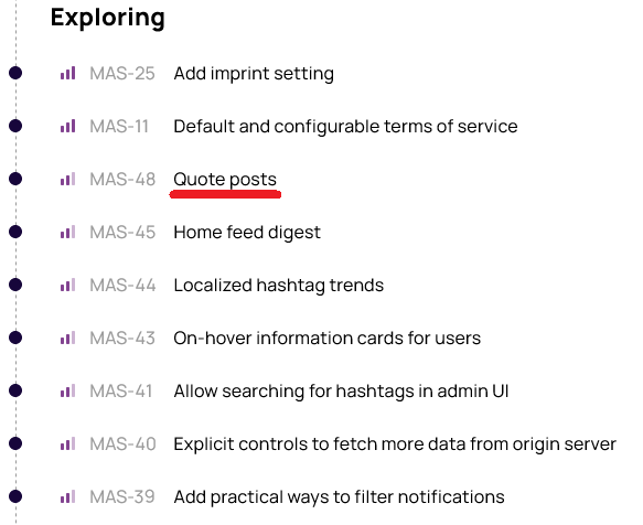 Exploring: MAS-25 Add imprint setting MAS-11 Default and configurable terms of service MAS-48 Quote posts MAS-45 Home feed digest MAS-44 Localized hashtag trends MAS-43 On-hover information cards for users MAS-41 Allow searching for hashtags in admin UI <br />MAS-40 Explicit controls to fetch more data from origin server MAS-39 Add practical ways to filter notifications