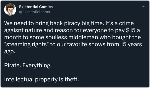 tweet from Existential Comics: "We need to bring back piracy big time. It's a crime agaisnt nature and reason for everyone to pay $15 a month to some soulless middleman who bought the "steaming rights" to our favorite shows from 15 years ago.

Pirate. Everything. 

Intellectual property is theft."