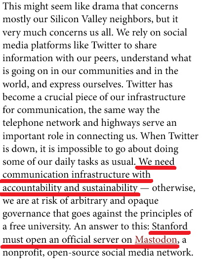 This might seem like drama that concerns mostly our Silicon Valley neighbors, but it very much concerns us all. We rely on social media platforms like Twitter to share information with our peers, understand what is going on in our communities and in the world, and express ourselves. Twitter has become a crucial piece of our infrastructure for communication, the same way the telephone network and highways serve an important role in connecting us. When Twitter is down, it is impossible to go about doing some of our daily tasks as usual. We need communication infrastructure with accountability and sustainability — otherwise, we are at risk of arbitrary and opaque governance that goes against the principles of a free university. An answer to this: Stanford must open an official server on Mastodon, a nonprofit, open-source social media network.