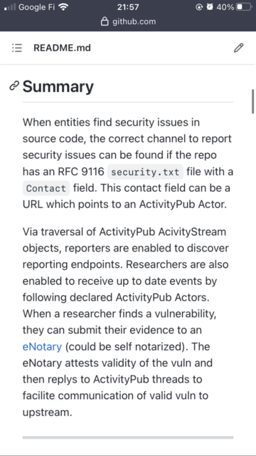 When entities find security issues in source code, the correct channel to report security issues can be found if the repo has an RFC 9116 security.txt file with a Contact field. This contact field can be a URL which points to an ActivityPub Actor.

Via traversal of ActivityPub AcivityStream objects, reporters are enabled to discover reporting endpoints. Researchers are also enabled to receive up to date events by following declared ActivityPub Actors. When a researcher finds a vulnerability, they can submit their evidence to an eNotary (could be self notarized). The eNotary attests validity of the vuln and then replys to ActivityPub threads to facilite communication of valid vuln to upstream.