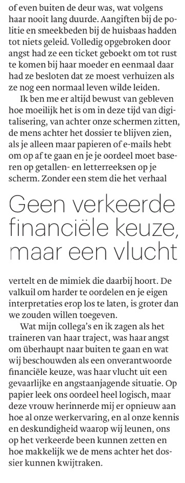 Ze sliep nauwelijks, durfde haar kamer amper uit te gaan en kon alleen nog bood- schappen doen als hij in slaap was gevaller
of even buiten de deur was, wat volgens haar nooit lang duurde. Aangiften bij de politie en smeekbeden bij de huisbaas hadden tot niets geleid. Volledig opgebroken door angst had ze een ticket geboekt om tot rust te komen bij haar moeder en eenmaal daar had ze besloten dat ze moest verhuizen als ze nog een normaal leven wilde leiden.

Ik ben me er altijd bewust van gebleven hoe moeilijk het is om in deze tijd van digitalisering, van achter onze schermen zitten, de mens achter het dossier te blijven zien, als je alleen maar papieren of e-mails hebt om op af te gaan en je je oordeel moet base- ren op getallen- en letterreeksen op je scherm. Zonder een stem die het verhaal vertelt en de mimiek die daarbij hoort. De valkuil om harder te oordelen en je eigen interpretaties erop los te laten, is groter dan we zouden willen toegeven.

Wat mijn collega's en ik zagen als het traineren van haar traject, was haar angst om überhaupt naar buiten te gaan en wat wij beschouwden als een onverantwoorde financiële keuze, was haar vlucht uit een gevaarlijke en angstaanjagende situatie. Op papier leek ons oordeel heel logisch, maar deze vrouw herinnerde mij er opnieuw aan hoe al onze werkervaring, en al onze kennis en deskundigheid waarop wij leunen, ons op het verkeerde been kunnen zetten en hoe makkelijk we de mens achter het dossier kunnen kwijtraken.