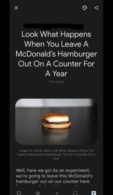 Screenshot

[Title] Look What Happens When You Leave A McDonald’s Hamburger Out On A Counter For A Year

[Picture of a burger on a counter]

Well, here we go! As an experiment, we’re going to leave this McDonald’s hamburger out on our counter here [rest can be scrolled to]