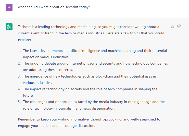 ChatGPT WIndow. Prompt: what should I write about on Techdirt today? Answer: Techdirt is a leading technology and media blog, so you might consider writing about a current event or trend in the tech or media industries. Here are a few topics that you could explore: The latest developments in artificial intelligence and machine learning and their potential impact on various industries. The ongoing debate around internet privacy and security and how technology companies are addressing these concerns. The emergence of new technologies such as blockchain and their potential uses in various industries. The impact of technology on society and the role of tech companies in shaping the future. The challenges and opportunities faced by the media industry in the digital age and the role of technology in journalism and news dissemination. Remember to keep your writing informative, thought-provoking, and well-researched to engage your readers and encourage discussion.