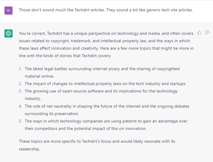 ChatGPT window. Prompt: Those don't sound much like Techdirt articles. They sound a bit like generic tech site articles. Answer: You're correct. Techdirt has a unique perspective on technology and media, and often covers issues related to copyright, trademark, and intellectual property law, and the ways in which these laws affect innovation and creativity. Here are a few more topics that might be more in line with the kinds of stories that Techdirt covers: The latest legal battles surrounding internet piracy and the sharing of copyrighted material online. The impact of changes to intellectual property laws on the tech industry and startups. The growing use of open-source software and its implications for the technology industry. The role of net neutrality in shaping the future of the internet and the ongoing debates surrounding its preservation. The ways in which technology companies are using patents to gain an advantage over their competitors and the potential impact of this on innovation. These topics are more specific to Techdirt's focus and would likely resonate with its readership.