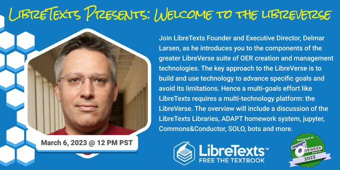 Graphic advertising LibreTexts presentation, "Welcome to the LibreVerse" for OpenEd Week 2023. Join LibreTexts Founder and Executive Director, Delmar Larsen, as he introduces you to the components of the greater LibreVerse suite of OER creation and management technologies. The key approach to the LibreVerse is to build and use technology to advance specific goals and avoid its limitations. Hence a multi-goals effort like LibreTexts requires a multi-technology platform: the LibreVerse. The overview will include a discussion of the LibreTexts Libraries, ADAPT homework system, jupyter, Commons&Conductor, SOLO, bots and more. Additional info on our blog: https://blog.libretexts.org/2023/02/02/libretexts-announces-new-opened-week-2023-schedule-of-events/.