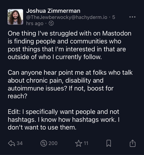 One thing I've struggled with on Mastodon is finding people and communities who post things that I'm interested in that are outside of who I currently follow.

Can anyone hear point me at folks who talk about chronic pain, disability and autoimmune issues? If not, boost for reach?

Edit: I specifically want people and not hashtags. I know how hashtags work. I don't want to use them.
