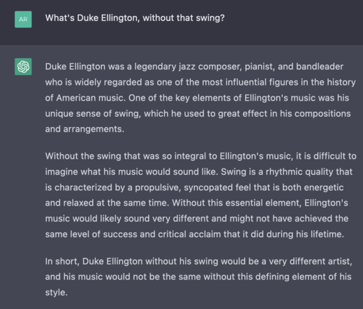 Q: What's Duke Ellington, without that swing?

A: Duke Ellington was a legendary jazz composer, pianist, and bandleader who is widely regarded as one of the most influential figures in the history of American music. One of the key elements of Ellington's music was his unique sense of swing, which he used to great effect in his compositions and arrangements.

Without the swing that was so integral to Ellington's music, it is difficult to imagine what his music would sound like. Swing is a rhythmic quality that is characterized by a propulsive, syncopated feel that is both energetic and relaxed at the same time. Without this essential element, Ellington's music would likely sound very different and might not have achieved the same level of success and critical acclaim that it did during his lifetime.

In short, Duke Ellington without his swing would be a very different artist, and his music would not be the same without this defining element of his style.
