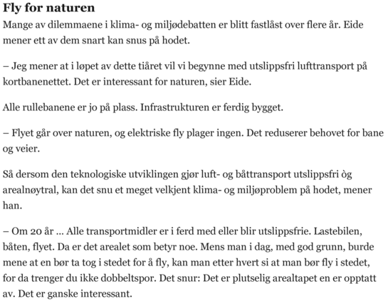 Fly for naturen

Mange av dilemmaene i klima- og miljødebatten er blitt fastlåst over flere år. Eide mener ett av dem snart kan snus på hodet.

– Jeg mener at i løpet av dette tiåret vil vi begynne med utslippsfri lufttransport på kortbanenettet. Det er interessant for naturen, sier Eide.

Alle rullebanene er jo på plass. Infrastrukturen er ferdig bygget.

– Flyet går over naturen, og elektriske fly plager ingen. Det reduserer behovet for bane og veier.

Så dersom den teknologiske utviklingen gjør luft- og båttransport utslippsfri òg arealnøytral, kan det snu et meget velkjent klima- og miljøproblem på hodet, mener han.

– Om 20 år … Alle transportmidler er i ferd med eller blir utslippsfrie. Lastebilen, båten, flyet. Da er det arealet som betyr noe. Mens man i dag, med god grunn, burde mene at en bør ta tog i stedet for å fly, kan man etter hvert si at man bør fly i stedet, for da trenger du ikke dobbeltspor. Det snur: Det er plutselig arealtapet en er opptatt av. Det er ganske interessant.